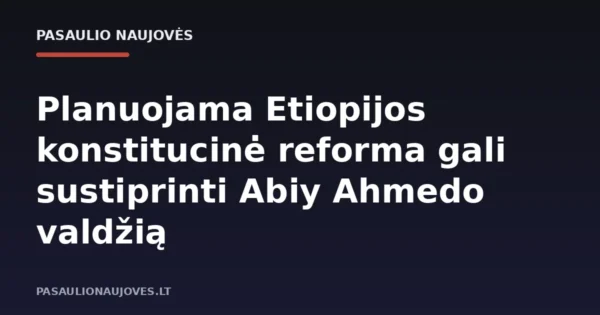 Planuojama Etiopijos konstitucinė reforma gali sustiprinti Abiy Ahmedo valdžią