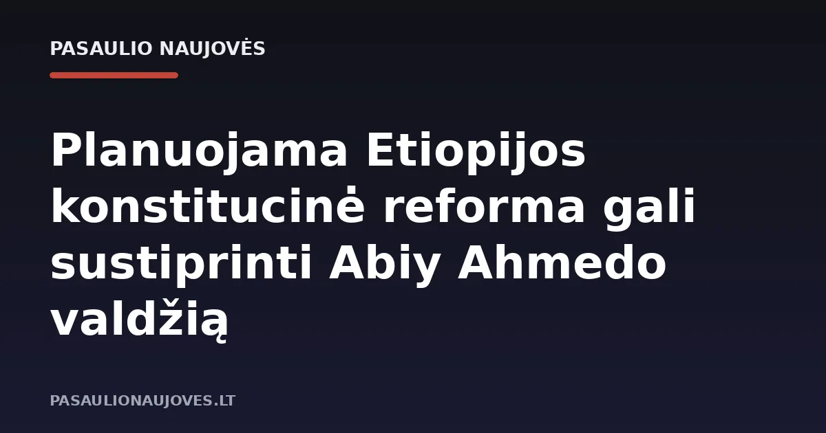 Planuojama Etiopijos konstitucinė reforma gali sustiprinti Abiy Ahmedo valdžią