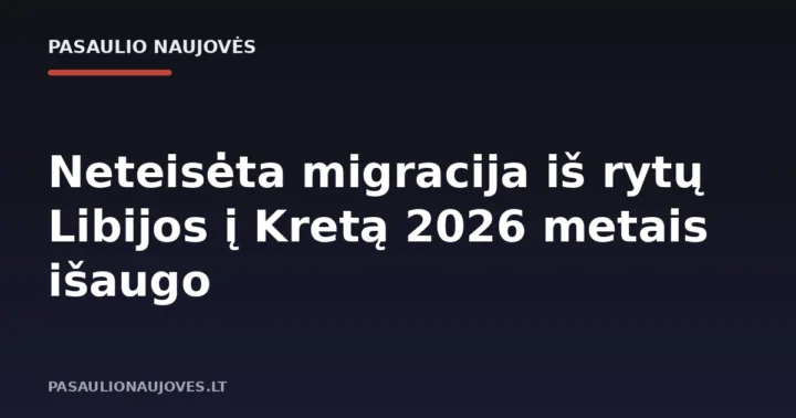 Neteisėta migracija iš rytų Libijos į Kretą 2026 metais išaugo