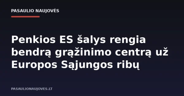 Penkios ES šalys rengia bendrą grąžinimo centrą už Europos Sąjungos ribų