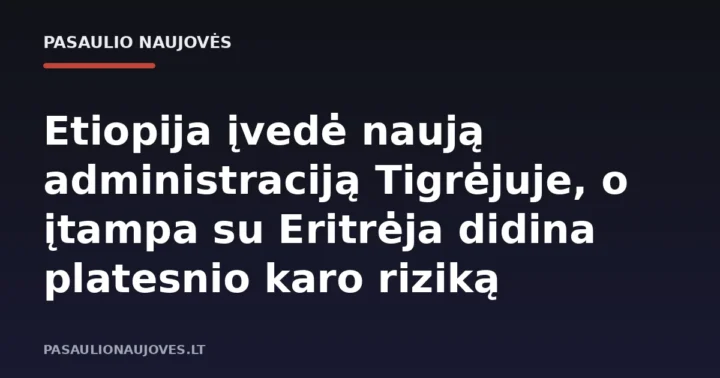 Etiopija įvedė naują administraciją Tigrėjuje, o įtampa su Eritrėja didina platesnio karo riziką